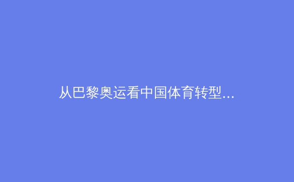 从巴黎奥运看中国体育转型：金牌之外的价值重构与全民健身新生态