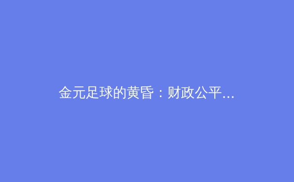 金元足球的黄昏：财政公平法案如何重塑欧洲足坛格局