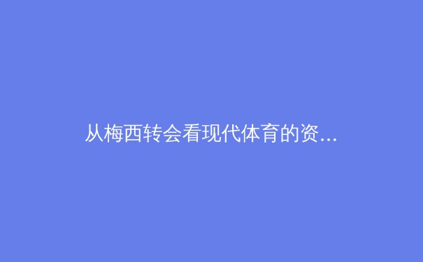 从梅西转会看现代体育的资本、数据与情感三重奏